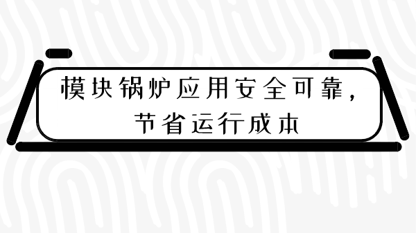 模塊鍋爐應(yīng)用安全可靠，節(jié)省運(yùn)行成本